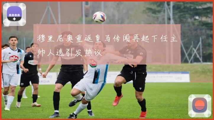 穆里尼奥重返皇马传闻再起下任主帅人选引发热议