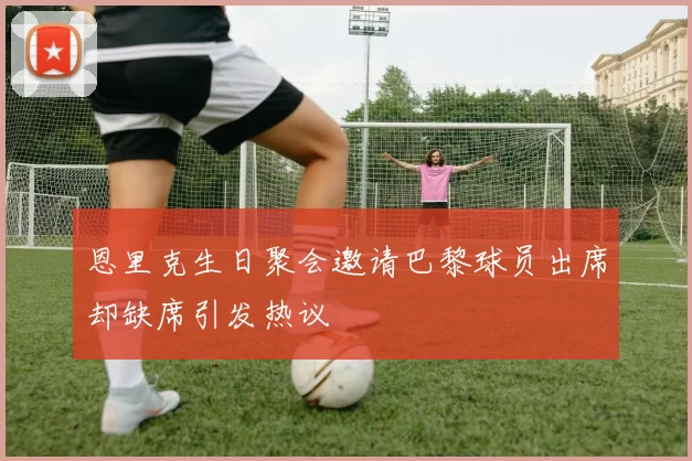 恩里克生日聚会邀请巴黎球员出席却缺席引发热议